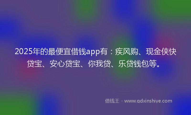2025年的最便宜借钱app有：疾风购、现金侠快贷宝、安心贷宝、你我贷、乐贷钱包等。