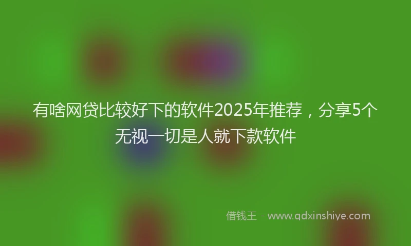有啥网贷比较好下的软件2025年推荐，分享5个无视一切是人就下款软件