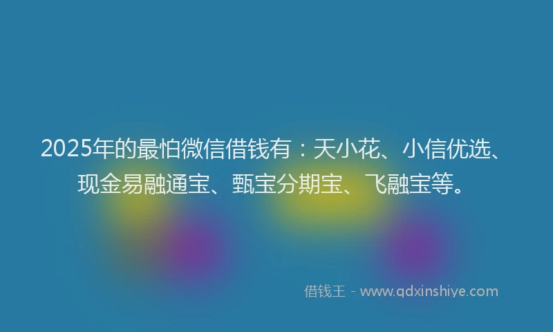 2025年的最怕微信借钱有：天小花、小信优选、现金易融通宝、甄宝分期宝、飞融宝等。