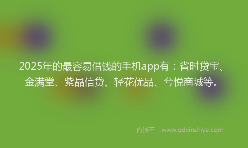 2025年的最容易借钱的手机app有：省时贷宝、金满堂、紫晶信贷、轻花优品、兮悦商城等。