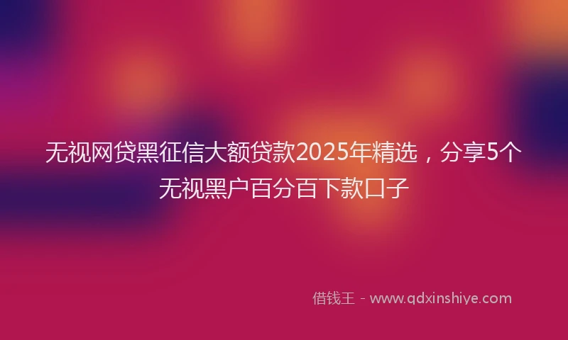 无视网贷黑征信大额贷款2025年精选，分享5个无视黑户百分百下款口子