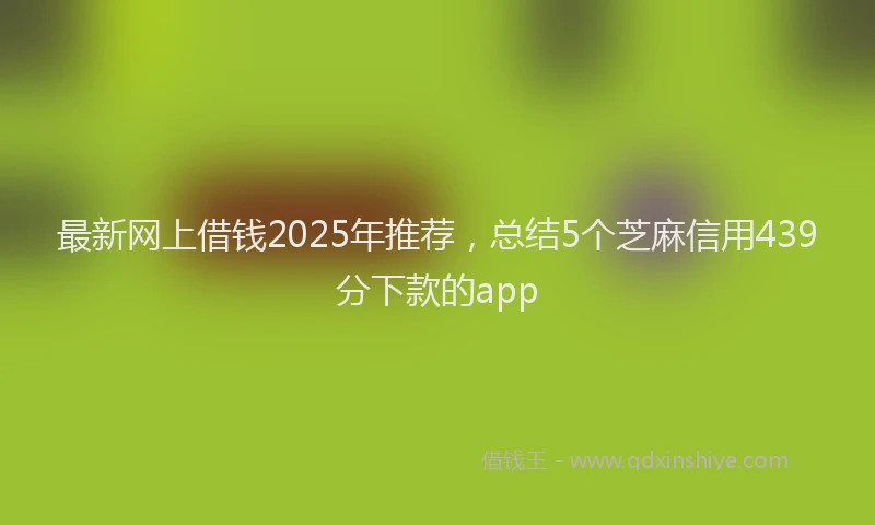最新网上借钱2025年推荐，总结5个芝麻信用439分下款的app