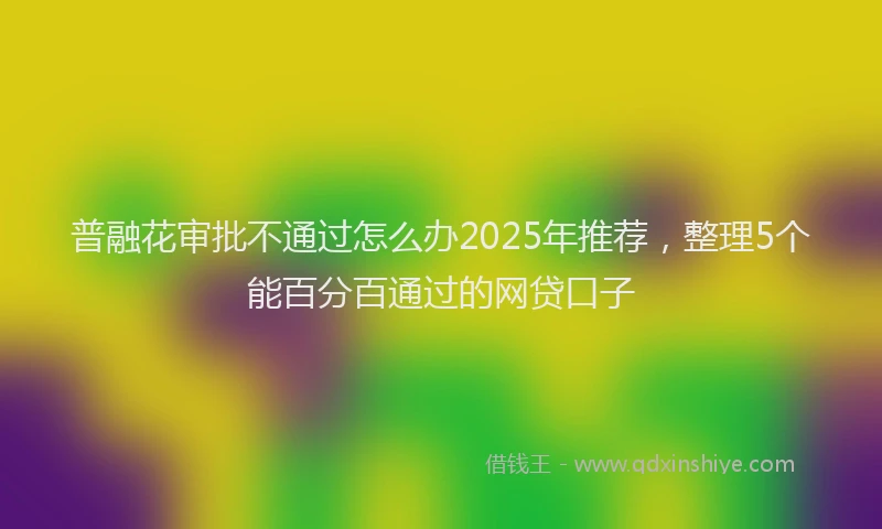 普融花审批不通过怎么办2025年推荐，整理5个能百分百通过的网贷口子