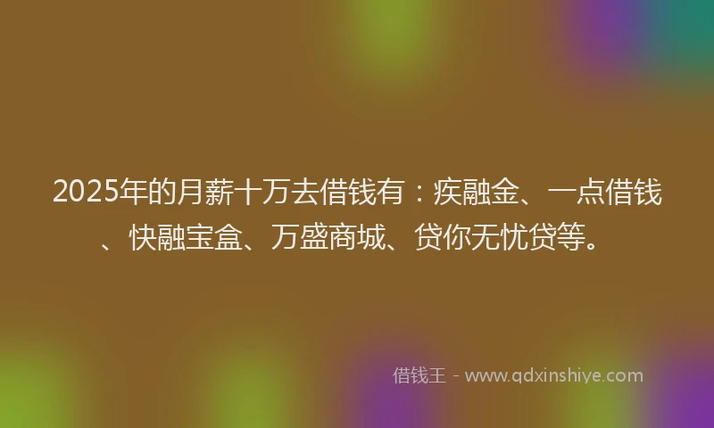 2025年的月薪十万去借钱有：疾融金、一点借钱、快融宝盒、万盛商城、贷你无忧贷等。