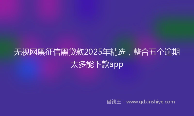 无视网黑征信黑贷款2025年精选，整合五个逾期太多能下款app