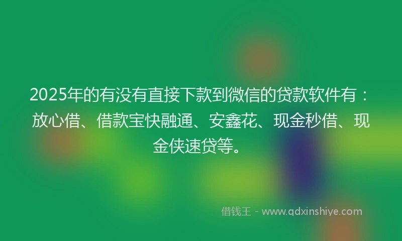 2025年的有没有直接下款到微信的贷款软件有：放心借、借款宝快融通、安鑫花、现金秒借、现金侠速贷等。