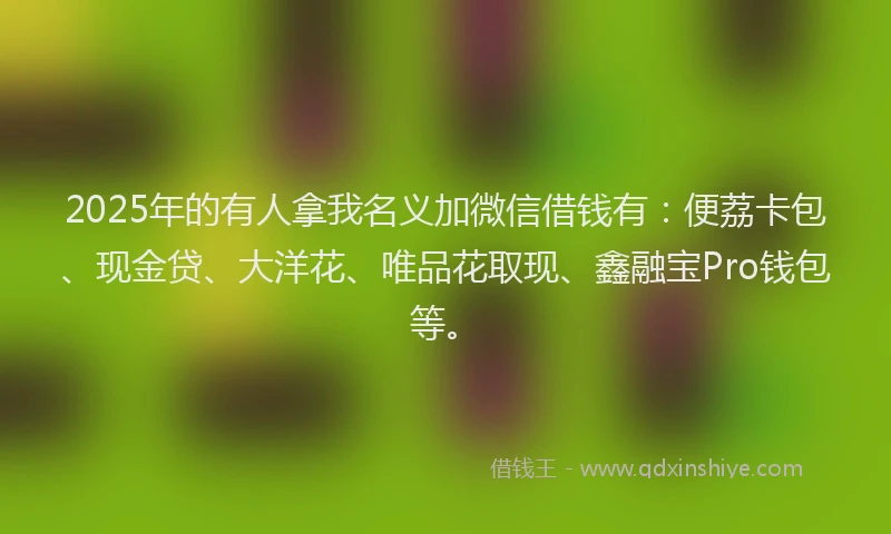 2025年的有人拿我名义加微信借钱有：便荔卡包、现金贷、大洋花、唯品花取现、鑫融宝Pro钱包等。