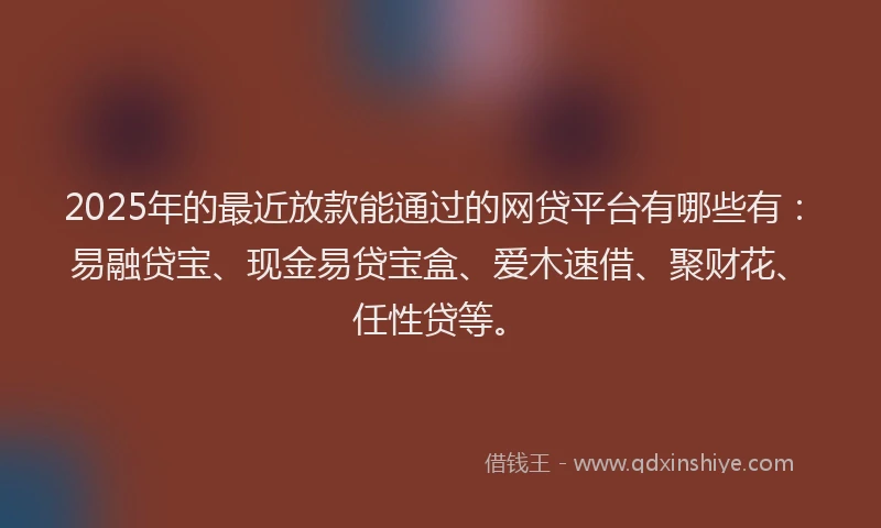2025年的最近放款能通过的网贷平台有哪些有：易融贷宝、现金易贷宝盒、爱木速借、聚财花、任性贷等。