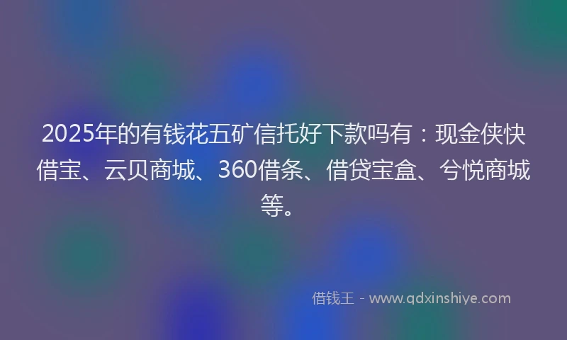 2025年的有钱花五矿信托好下款吗有：现金侠快借宝、云贝商城、360借条、借贷宝盒、兮悦商城等。