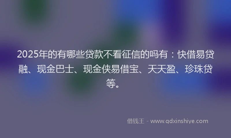 2025年的有哪些贷款不看征信的吗有：快借易贷融、现金巴士、现金侠易借宝、天天盈、珍珠贷等。