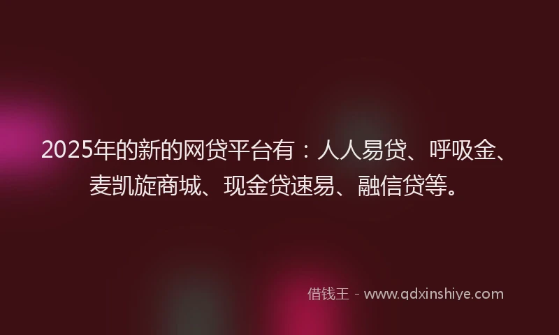2025年的新的网贷平台有：人人易贷、呼吸金、麦凯旋商城、现金贷速易、融信贷等。