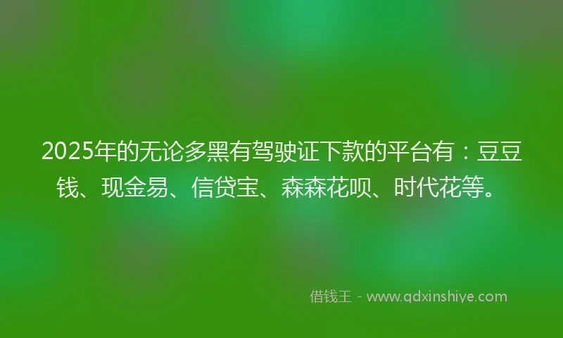 2025年的无论多黑有驾驶证下款的平台有：豆豆钱、现金易、信贷宝、森森花呗、时代花等。