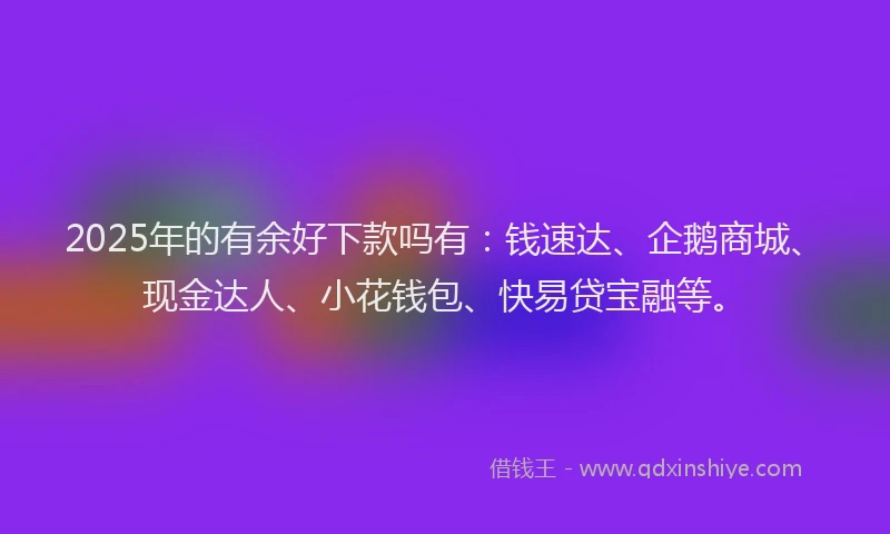 2025年的有余好下款吗有：钱速达、企鹅商城、现金达人、小花钱包、快易贷宝融等。