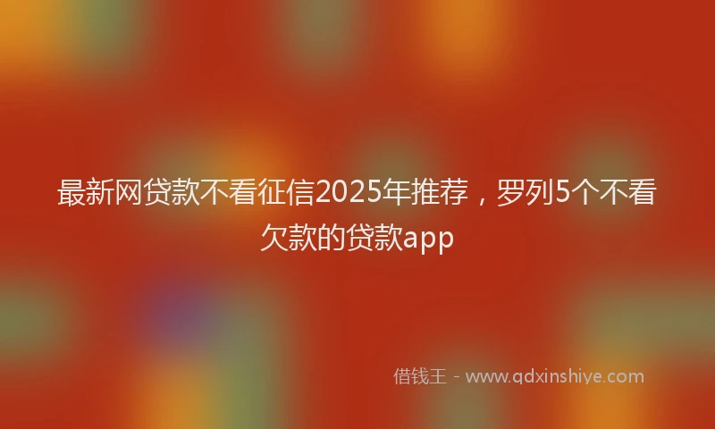 最新网贷款不看征信2025年推荐，罗列5个不看欠款的贷款app
