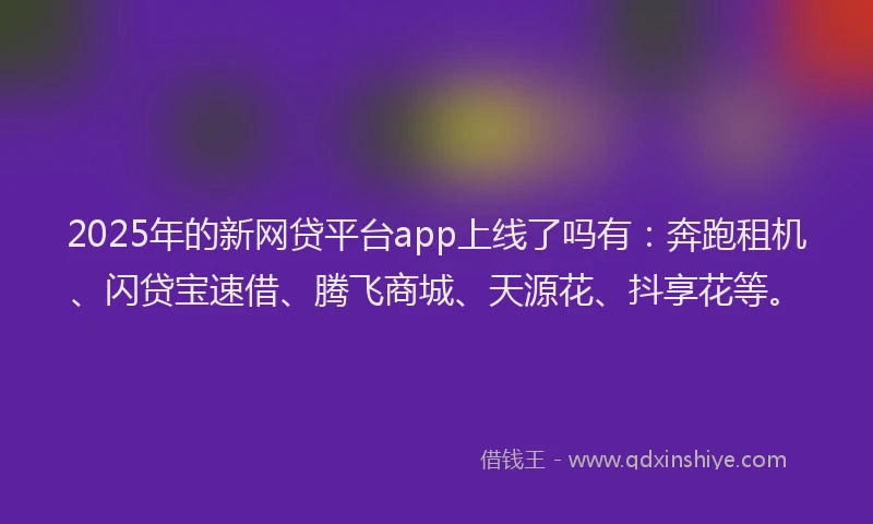2025年的新网贷平台app上线了吗有：奔跑租机、闪贷宝速借、腾飞商城、天源花、抖享花等。