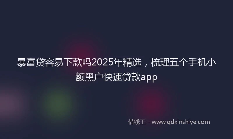 暴富贷容易下款吗2025年精选，梳理五个手机小额黑户快速贷款app