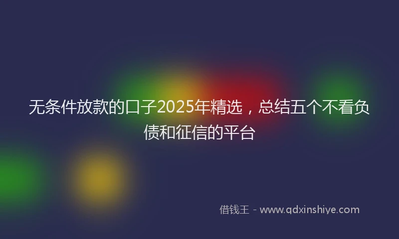 无条件放款的口子2025年精选，总结五个不看负债和征信的平台