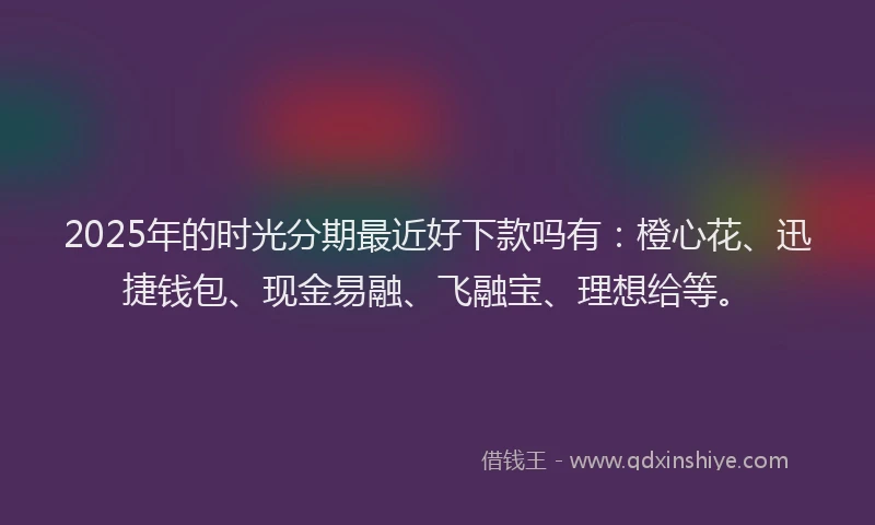 2025年的时光分期最近好下款吗有：橙心花、迅捷钱包、现金易融、飞融宝、理想给等。