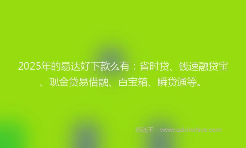 2025年的易达好下款么有：省时贷、钱速融贷宝、现金贷易借融、百宝箱、瞬贷通等。