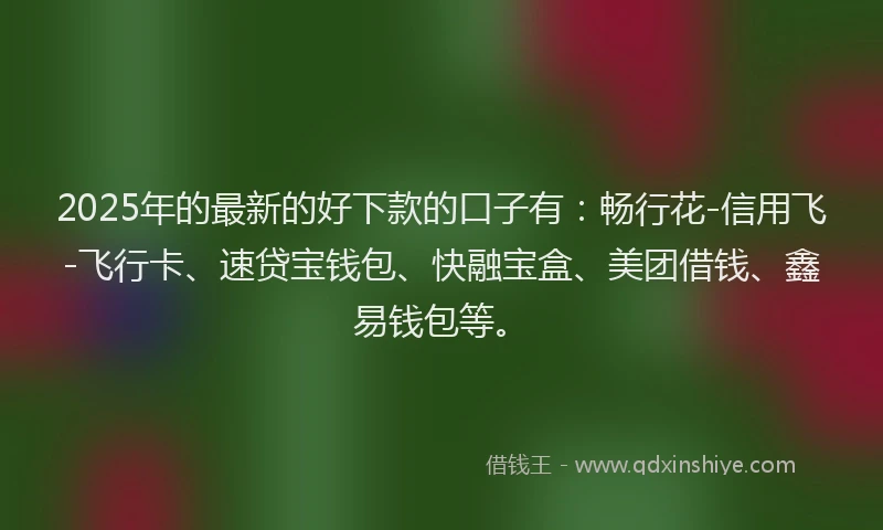 2025年的最新的好下款的口子有：畅行花-信用飞-飞行卡、速贷宝钱包、快融宝盒、美团借钱、鑫易钱包等。