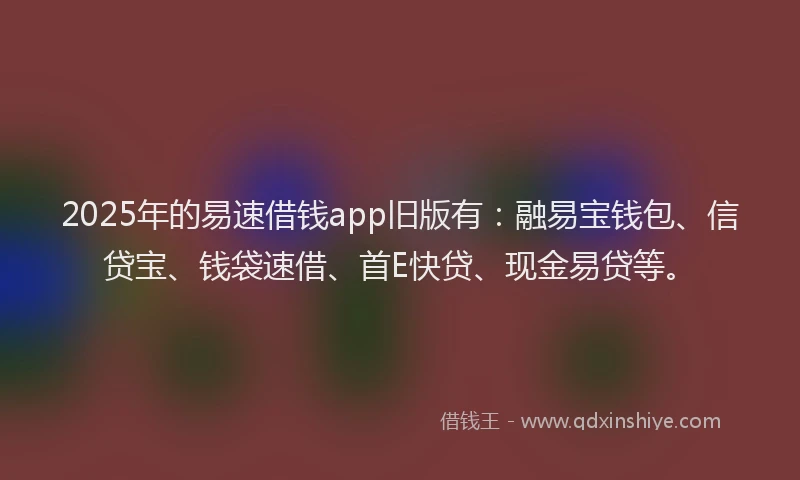 2025年的易速借钱app旧版有：融易宝钱包、信贷宝、钱袋速借、首E快贷、现金易贷等。