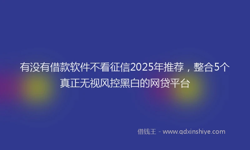 有没有借款软件不看征信2025年推荐，整合5个真正无视风控黑白的网贷平台