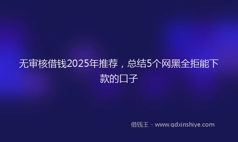 无审核借钱2025年推荐，总结5个网黑全拒能下款的口子