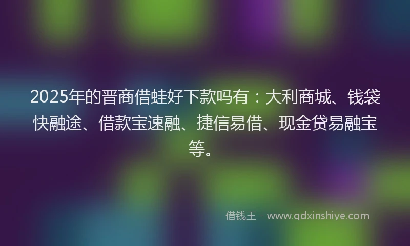 2025年的晋商借蛙好下款吗有：大利商城、钱袋快融途、借款宝速融、捷信易借、现金贷易融宝等。