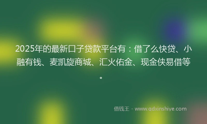 2025年的最新口子贷款平台有：借了么快贷、小融有钱、麦凯旋商城、汇火佑金、现金侠易借等。