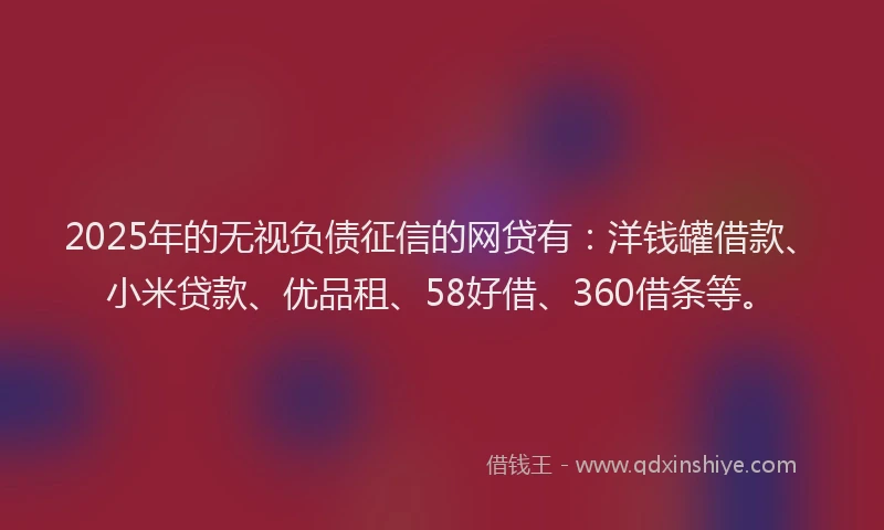 2025年的无视负债征信的网贷有：洋钱罐借款、小米贷款、优品租、58好借、360借条等。