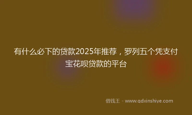 有什么必下的贷款2025年推荐，罗列五个凭支付宝花呗贷款的平台