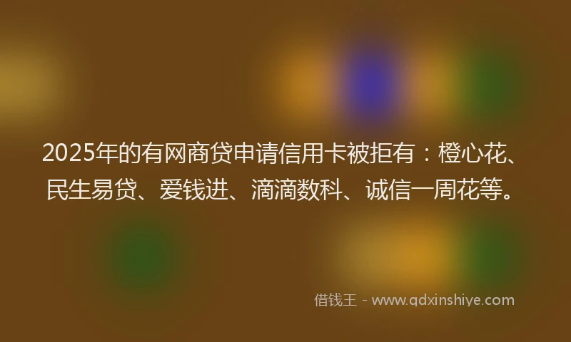 2025年的有网商贷申请信用卡被拒有：橙心花、民生易贷、爱钱进、滴滴数科、诚信一周花等。