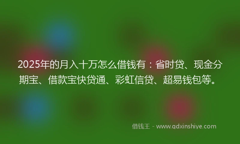 2025年的月入十万怎么借钱有：省时贷、现金分期宝、借款宝快贷通、彩虹信贷、超易钱包等。