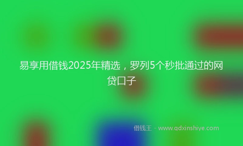 易享用借钱2025年精选，罗列5个秒批通过的网贷口子
