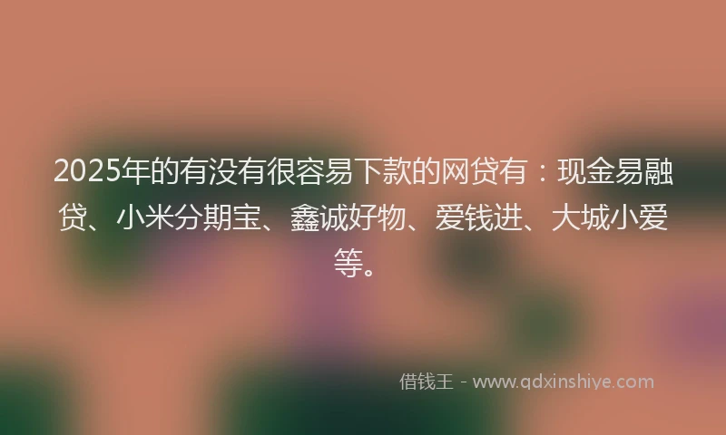 2025年的有没有很容易下款的网贷有：现金易融贷、小米分期宝、鑫诚好物、爱钱进、大城小爱等。