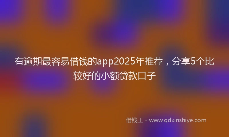有逾期最容易借钱的app2025年推荐，分享5个比较好的小额贷款口子