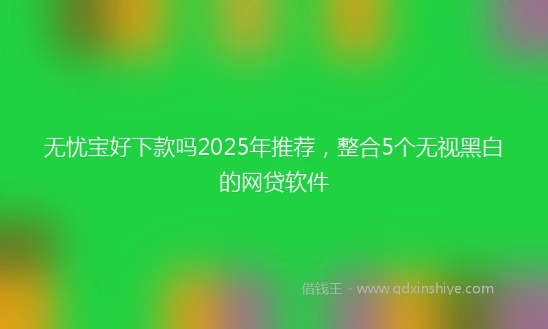 无忧宝好下款吗2025年推荐，整合5个无视黑白的网贷软件