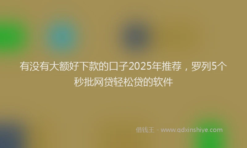 有没有大额好下款的口子2025年推荐，罗列5个秒批网贷轻松贷的软件