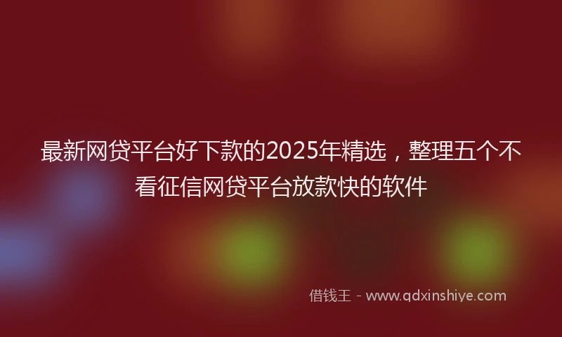 最新网贷平台好下款的2025年精选，整理五个不看征信网贷平台放款快的软件