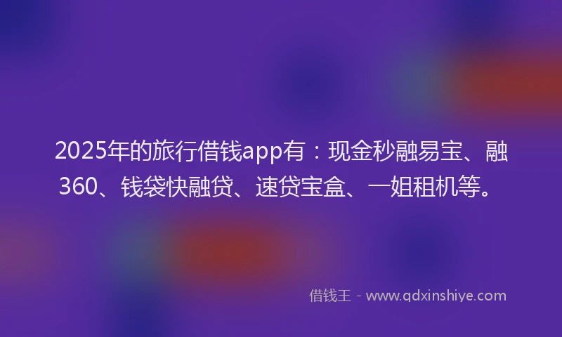 2025年的旅行借钱app有：现金秒融易宝、融360、钱袋快融贷、速贷宝盒、一姐租机等。