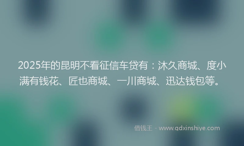 2025年的昆明不看征信车贷有：沐久商城、度小满有钱花、匠也商城、一川商城、迅达钱包等。