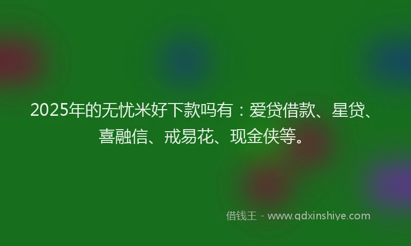 2025年的无忧米好下款吗有：爱贷借款、星贷、喜融信、戒易花、现金侠等。