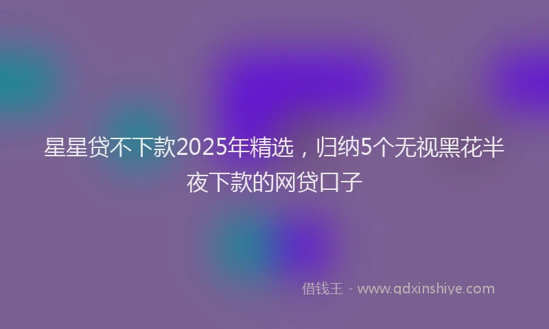 星星贷不下款2025年精选，归纳5个无视黑花半夜下款的网贷口子