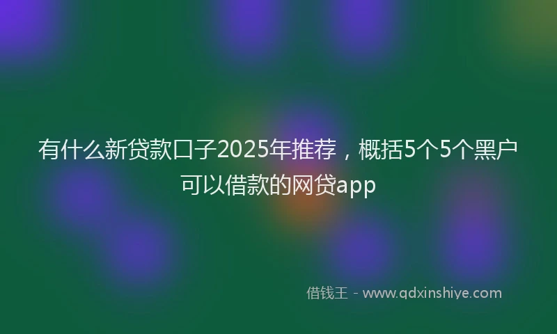 有什么新贷款口子2025年推荐，概括5个5个黑户可以借款的网贷app