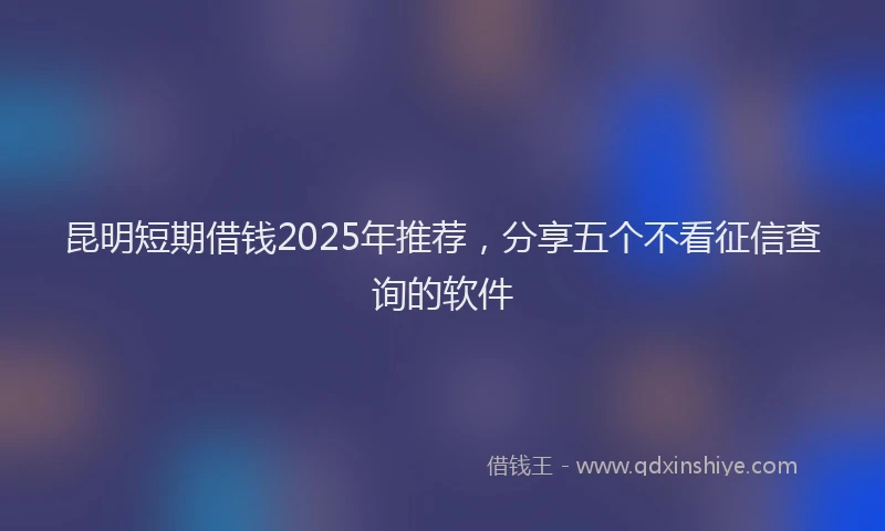 昆明短期借钱2025年推荐，分享五个不看征信查询的软件