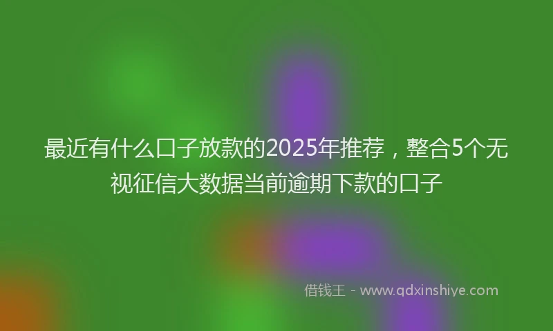 最近有什么口子放款的2025年推荐，整合5个无视征信大数据当前逾期下款的口子