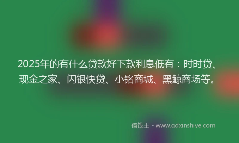 2025年的有什么贷款好下款利息低有：时时贷、现金之家、闪银快贷、小铭商城、黑鲸商场等。
