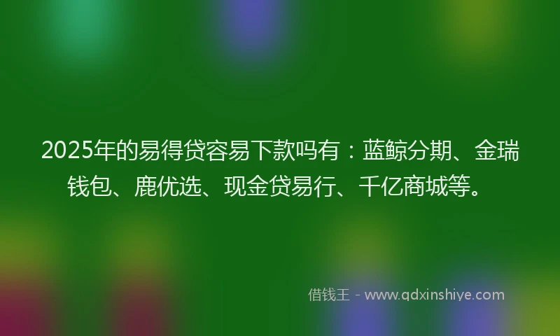 2025年的易得贷容易下款吗有：蓝鲸分期、金瑞钱包、鹿优选、现金贷易行、千亿商城等。