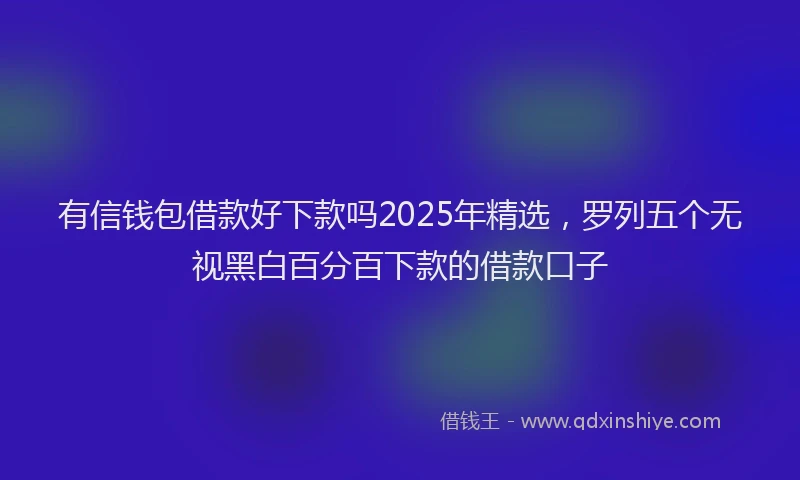 有信钱包借款好下款吗2025年精选，罗列五个无视黑白百分百下款的借款口子