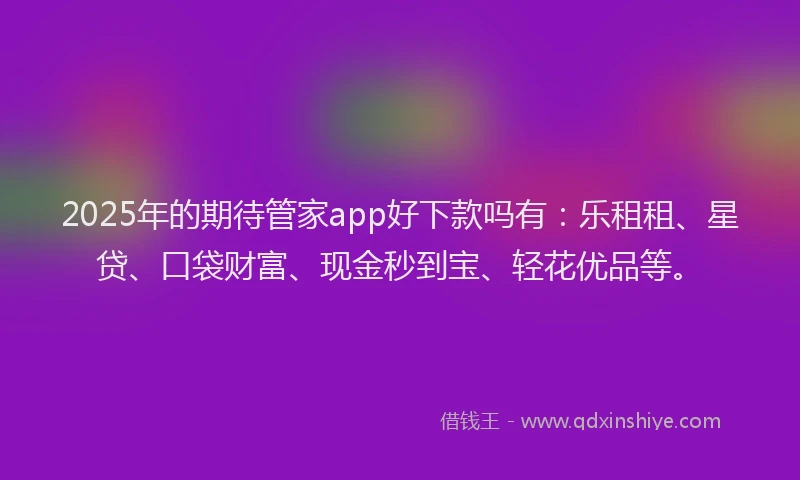 2025年的期待管家app好下款吗有：乐租租、星贷、口袋财富、现金秒到宝、轻花优品等。